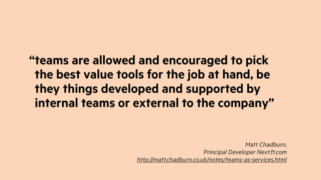 “teams are allowed and encouraged to pick
the best value tools for the job at hand, be
they things developed and supported by
internal teams or external to the company”
Matt Chadburn,
Principal Developer Next.ft.com
http://matt.chadburn.co.uk/notes/teams-as-services.html
