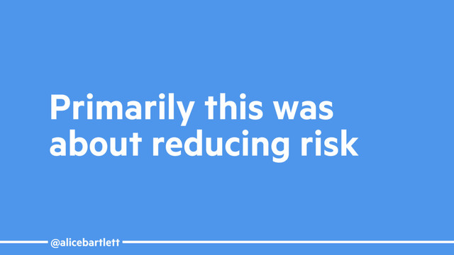 @alicebartlett
Primarily this was
about reducing risk
