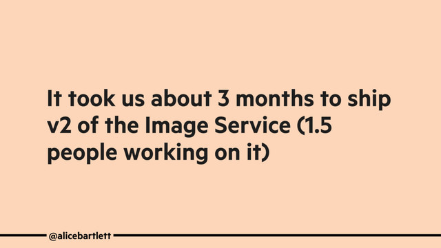 It took us about 3 months to ship
v2 of the Image Service (1.5
people working on it)
@alicebartlett
