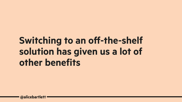 Switching to an oﬀ-the-shelf
solution has given us a lot of
other beneﬁts
@alicebartlett
