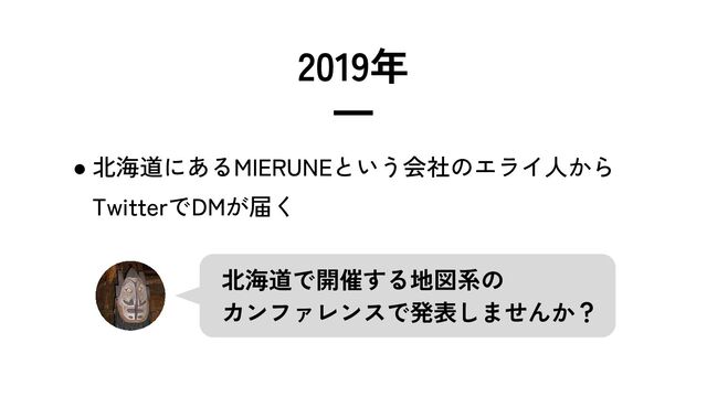 2019年
━
● 北海道にあるMIERUNEという会社のエライ人から
TwitterでDMが届く
北海道で開催する地図系の
カンファレンスで発表しませんか？
