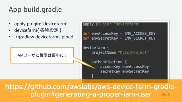 © 2019, Amazon Web Services, Inc. or its Affiliates. All rights reserved.
App build.gradle
• apply plugin: 'devicefarm’
• devicefarm{ 各種設定 }
• ./gradlew devicefarmUpload
IAMユーザと権限は最⼩に！
