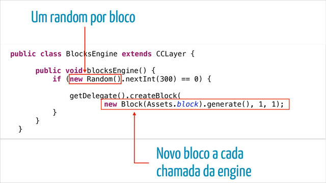public class BlocksEngine extends CCLayer {
!
public void blocksEngine() {
if (new Random().nextInt(300) == 0) {
!
getDelegate().createBlock(
new Block(Assets.block).generate(), 1, 1);
}
}
}
Um random por bloco
Novo bloco a cada
chamada da engine
