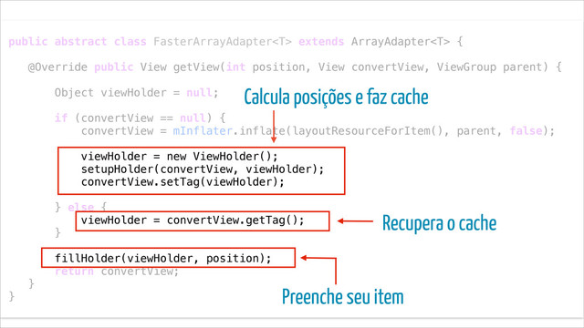 !
public abstract class FasterArrayAdapter extends ArrayAdapter {
!
@Override public View getView(int position, View convertView, ViewGroup parent) {
!
Object viewHolder = null;
!
if (convertView == null) {
convertView = mInflater.inflate(layoutResourceForItem(), parent, false);
!
viewHolder = new ViewHolder();
setupHolder(convertView, viewHolder);
convertView.setTag(viewHolder);
!
} else {
viewHolder = convertView.getTag();
}
!
fillHolder(viewHolder, position);
return convertView;
}
}
Recupera o cache
Calcula posições e faz cache
Preenche seu item
