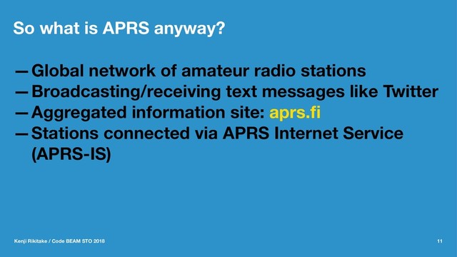 So what is APRS anyway?
—Global network of amateur radio stations
—Broadcasting/receiving text messages like Twitter
—Aggregated information site: aprs.ﬁ
—Stations connected via APRS Internet Service
(APRS-IS)
Kenji Rikitake / Code BEAM STO 2018 11
