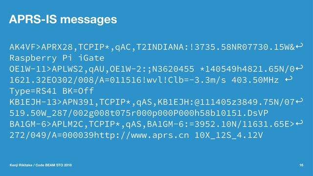 APRS-IS messages
AK4VF>APRX28,TCPIP*,qAC,T2INDIANA:!3735.58NR07730.15W&↩
Raspberry Pi iGate
OE1W-11>APLWS2,qAU,OE1W-2:;N3620455 *140549h4821.65N/0↩
1621.32EO302/008/A=011516!wvl!Clb=-3.3m/s 403.50MHz ↩
Type=RS41 BK=Off
KB1EJH-13>APN391,TCPIP*,qAS,KB1EJH:@111405z3849.75N/07↩
519.50W_287/002g008t075r000p000P000h58b10151.DsVP
BA1GM-6>APLM2C,TCPIP*,qAS,BA1GM-6:=3952.10N/11631.65E>↩
272/049/A=000039http://www.aprs.cn 10X_12S_4.12V
Kenji Rikitake / Code BEAM STO 2018 16
