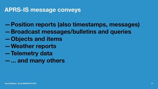 APRS-IS message conveys
—Position reports (also timestamps, messages)
—Broadcast messages/bulletins and queries
—Objects and items
—Weather reports
—Telemetry data
—... and many others
Kenji Rikitake / Code BEAM STO 2018 17

