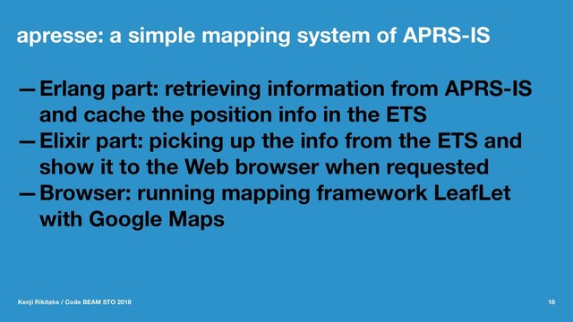 apresse: a simple mapping system of APRS-IS
—Erlang part: retrieving information from APRS-IS
and cache the position info in the ETS
—Elixir part: picking up the info from the ETS and
show it to the Web browser when requested
—Browser: running mapping framework LeafLet
with Google Maps
Kenji Rikitake / Code BEAM STO 2018 18
