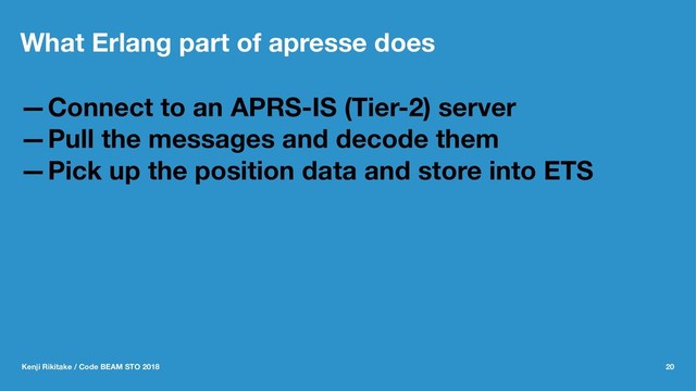 What Erlang part of apresse does
—Connect to an APRS-IS (Tier-2) server
—Pull the messages and decode them
—Pick up the position data and store into ETS
Kenji Rikitake / Code BEAM STO 2018 20
