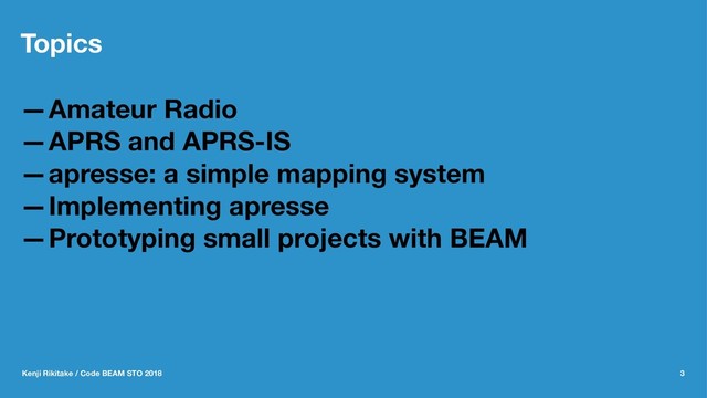 Topics
—Amateur Radio
—APRS and APRS-IS
—apresse: a simple mapping system
—Implementing apresse
—Prototyping small projects with BEAM
Kenji Rikitake / Code BEAM STO 2018 3
