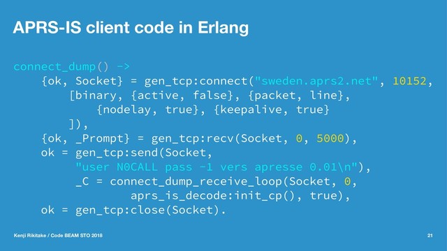 APRS-IS client code in Erlang
connect_dump() ->
{ok, Socket} = gen_tcp:connect("sweden.aprs2.net", 10152,
[binary, {active, false}, {packet, line},
{nodelay, true}, {keepalive, true}
]),
{ok, _Prompt} = gen_tcp:recv(Socket, 0, 5000),
ok = gen_tcp:send(Socket,
"user N0CALL pass -1 vers apresse 0.01\n"),
_C = connect_dump_receive_loop(Socket, 0,
aprs_is_decode:init_cp(), true),
ok = gen_tcp:close(Socket).
Kenji Rikitake / Code BEAM STO 2018 21
