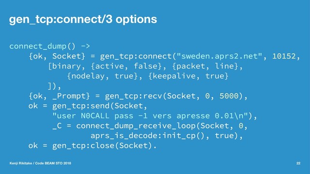 gen_tcp:connect/3 options
connect_dump() ->
{ok, Socket} = gen_tcp:connect("sweden.aprs2.net", 10152,
[binary, {active, false}, {packet, line},
{nodelay, true}, {keepalive, true}
]),
{ok, _Prompt} = gen_tcp:recv(Socket, 0, 5000),
ok = gen_tcp:send(Socket,
"user N0CALL pass -1 vers apresse 0.01\n"),
_C = connect_dump_receive_loop(Socket, 0,
aprs_is_decode:init_cp(), true),
ok = gen_tcp:close(Socket).
Kenji Rikitake / Code BEAM STO 2018 22
