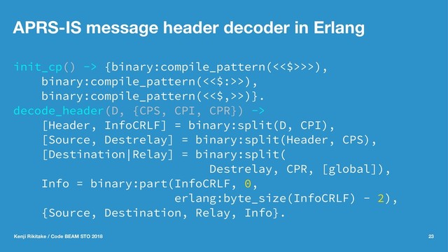 APRS-IS message header decoder in Erlang
init_cp() -> {binary:compile_pattern(<<$>>>),
binary:compile_pattern(<<$:>>),
binary:compile_pattern(<<$,>>)}.
decode_header(D, {CPS, CPI, CPR}) ->
[Header, InfoCRLF] = binary:split(D, CPI),
[Source, Destrelay] = binary:split(Header, CPS),
[Destination|Relay] = binary:split(
Destrelay, CPR, [global]),
Info = binary:part(InfoCRLF, 0,
erlang:byte_size(InfoCRLF) - 2),
{Source, Destination, Relay, Info}.
Kenji Rikitake / Code BEAM STO 2018 23
