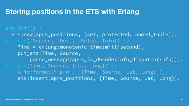 Storing positions in the ETS with Erlang
ets_init()->
ets:new(aprs_positions, [set, protected, named_table]).
put_ets({Source, _Dest, _Relay, Info}) ->
Time = erlang:monotonic_time(millisecond),
put_ets(Time, Source,
parse_message(aprs_is_decode:info_dispatch(Info))).
put_ets(Time, Source, {Lat, Long}) ->
% io:format("~p~n", [{Time, Source, Lat, Long}]),
ets:insert(aprs_positions, {Time, Source, Lat, Long}).
Kenji Rikitake / Code BEAM STO 2018 26
