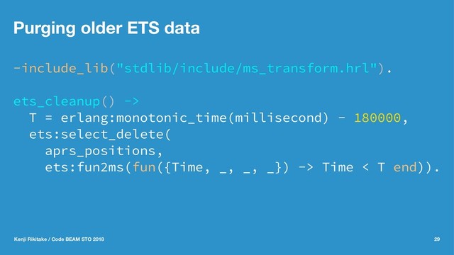Purging older ETS data
-include_lib("stdlib/include/ms_transform.hrl").
ets_cleanup() ->
T = erlang:monotonic_time(millisecond) - 180000,
ets:select_delete(
aprs_positions,
ets:fun2ms(fun({Time, _, _, _}) -> Time < T end)).
Kenji Rikitake / Code BEAM STO 2018 29
