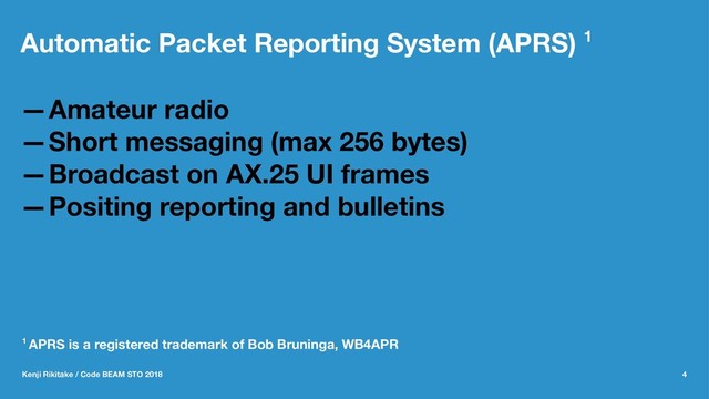 Automatic Packet Reporting System (APRS) 1
—Amateur radio
—Short messaging (max 256 bytes)
—Broadcast on AX.25 UI frames
—Positing reporting and bulletins
1 APRS is a registered trademark of Bob Bruninga, WB4APR
Kenji Rikitake / Code BEAM STO 2018 4
