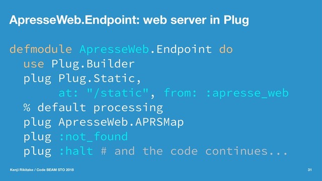 ApresseWeb.Endpoint: web server in Plug
defmodule ApresseWeb.Endpoint do
use Plug.Builder
plug Plug.Static,
at: "/static", from: :apresse_web
% default processing
plug ApresseWeb.APRSMap
plug :not_found
plug :halt # and the code continues...
Kenji Rikitake / Code BEAM STO 2018 31
