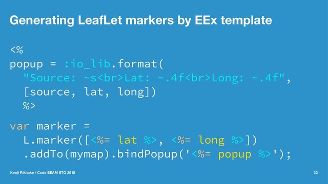 Generating LeafLet markers by EEx template
<%
popup = :io_lib.format(
"Source: ~s<br>Lat: ~.4f<br>Long: ~.4f",
[source, lat, long])
%>
var marker =
L.marker([<%= lat %>, <%= long %>])
.addTo(mymap).bindPopup('<%= popup %>');
Kenji Rikitake / Code BEAM STO 2018 32
