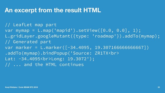 An excerpt from the result HTML
// LeafLet map part
var mymap = L.map('mapid').setView([0.0, 0.0], 1);
L.gridLayer.googleMutant({type: 'roadmap'}).addTo(mymap);
// Generated part
var marker = L.marker([-34.4095, 19.307166666666667])
.addTo(mymap).bindPopup('Source: ZR1TX<br>
Lat: -34.4095<br>Long: 19.3072');
// ... and the HTML continues
Kenji Rikitake / Code BEAM STO 2018 33
