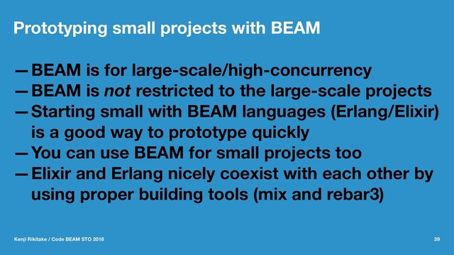 Prototyping small projects with BEAM
—BEAM is for large-scale/high-concurrency
—BEAM is not restricted to the large-scale projects
—Starting small with BEAM languages (Erlang/Elixir)
is a good way to prototype quickly
—You can use BEAM for small projects too
—Elixir and Erlang nicely coexist with each other by
using proper building tools (mix and rebar3)
Kenji Rikitake / Code BEAM STO 2018 39
