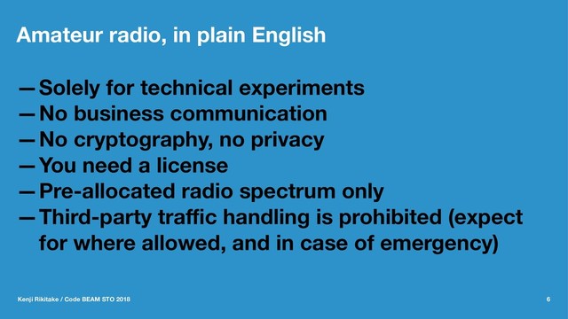 Amateur radio, in plain English
—Solely for technical experiments
—No business communication
—No cryptography, no privacy
—You need a license
—Pre-allocated radio spectrum only
—Third-party traﬃc handling is prohibited (expect
for where allowed, and in case of emergency)
Kenji Rikitake / Code BEAM STO 2018 6
