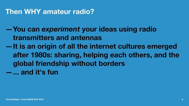 Then WHY amateur radio?
—You can experiment your ideas using radio
transmitters and antennas
—It is an origin of all the internet cultures emerged
after 1980s: sharing, helping each others, and the
global friendship without borders
—... and it's fun
Kenji Rikitake / Code BEAM STO 2018 8
