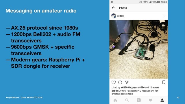 Messaging on amateur radio
—AX.25 protocol since 1980s
—1200bps Bell202 + audio FM
transceivers
—9600bps GMSK + speciﬁc
transceivers
—Modern gears: Raspberry Pi +
SDR dongle for receiver
Kenji Rikitake / Code BEAM STO 2018 10

