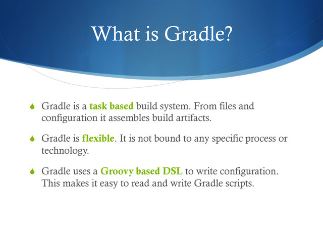 What is Gradle?
S  Gradle is a task based build system. From files and
configuration it assembles build artifacts.
S  Gradle is flexible. It is not bound to any specific process or
technology.
S  Gradle uses a Groovy based DSL to write configuration.
This makes it easy to read and write Gradle scripts.
