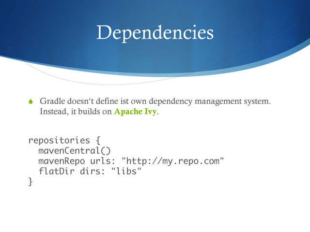 Dependencies
S  Gradle doesn‘t define ist own dependency management system.
Instead, it builds on Apache Ivy.
 
repositories { 
mavenCentral() 
mavenRepo urls: "http://my.repo.com" 
flatDir dirs: "libs" 
}
