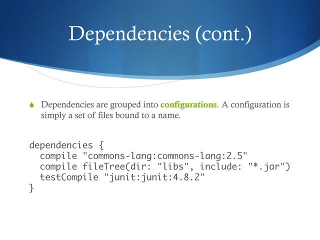 Dependencies (cont.)
S  Dependencies are grouped into configurations. A configuration is
simply a set of files bound to a name.
 
dependencies { 
compile "commons-lang:commons-lang:2.5" 
compile fileTree(dir: "libs", include: "*.jar") 
testCompile "junit:junit:4.8.2" 
}
