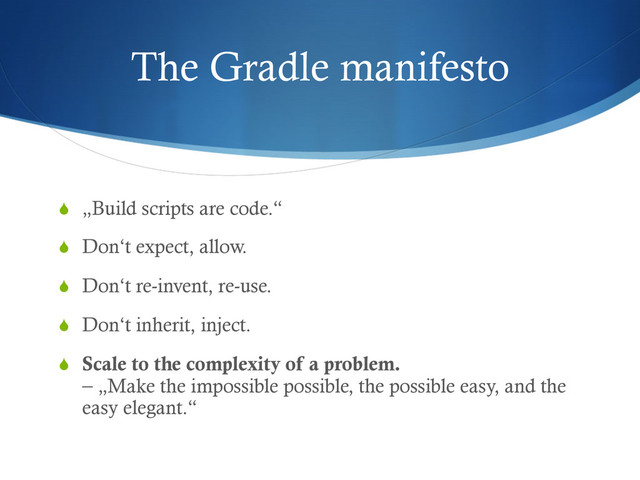 The Gradle manifesto
S  „Build scripts are code.“
S  Don‘t expect, allow.
S  Don‘t re-invent, re-use.
S  Don‘t inherit, inject.
S  Scale to the complexity of a problem.
– „Make the impossible possible, the possible easy, and the
easy elegant.“
