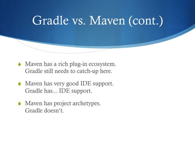 Gradle vs. Maven (cont.)
S  Maven has a rich plug-in ecosystem.
Gradle still needs to catch-up here.
S  Maven has very good IDE support.
Gradle has... IDE support.
S  Maven has project archetypes.
Gradle doesn‘t.
