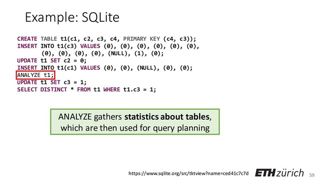 59
Example: SQLite
CREATE TABLE t1(c1, c2, c3, c4, PRIMARY KEY (c4, c3));
INSERT INTO t1(c3) VALUES (0), (0), (0), (0), (0), (0),
(0), (0), (0), (0), (NULL), (1), (0);
UPDATE t1 SET c2 = 0;
INSERT INTO t1(c1) VALUES (0), (0), (NULL), (0), (0);
ANALYZE t1;
UPDATE t1 SET c3 = 1;
SELECT DISTINCT * FROM t1 WHERE t1.c3 = 1;
ANALYZE gathers statistics about tables,
which are then used for query planning
https://www.sqlite.org/src/tktview?name=ced41c7c7d
