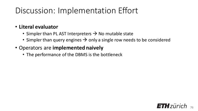 76
Discussion: Implementation Effort
• Literal evaluator
• Simpler than PL AST Interpreters → No mutable state
• Simpler than query engines → only a single row needs to be considered
• Operators are implemented naively
• The performance of the DBMS is the bottleneck
