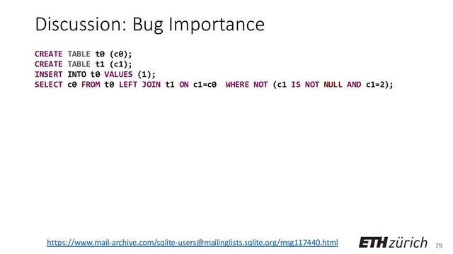79
Discussion: Bug Importance
https://www.mail-archive.com/sqlite-users@mailinglists.sqlite.org/msg117440.html
CREATE TABLE t0 (c0);
CREATE TABLE t1 (c1);
INSERT INTO t0 VALUES (1);
SELECT c0 FROM t0 LEFT JOIN t1 ON c1=c0 WHERE NOT (c1 IS NOT NULL AND c1=2);
