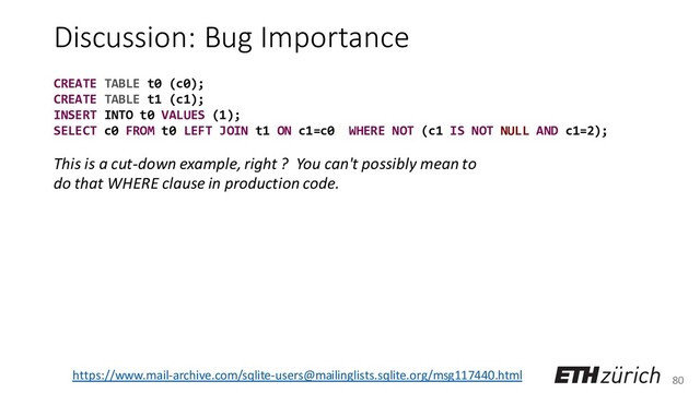 80
Discussion: Bug Importance
This is a cut-down example, right ? You can't possibly mean to
do that WHERE clause in production code.
https://www.mail-archive.com/sqlite-users@mailinglists.sqlite.org/msg117440.html
CREATE TABLE t0 (c0);
CREATE TABLE t1 (c1);
INSERT INTO t0 VALUES (1);
SELECT c0 FROM t0 LEFT JOIN t1 ON c1=c0 WHERE NOT (c1 IS NOT NULL AND c1=2);
