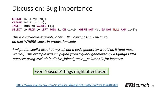 82
Discussion: Bug Importance
I might not spell it like that myself, but a code generator would do it (and much
worse!). This example was simplified from a query generated by a Django ORM
queryset using .exclude(nullable_joined_table__column=1), for instance.
This is a cut-down example, right ? You can't possibly mean to
do that WHERE clause in production code.
https://www.mail-archive.com/sqlite-users@mailinglists.sqlite.org/msg117440.html
Even “obscure” bugs might affect users
CREATE TABLE t0 (c0);
CREATE TABLE t1 (c1);
INSERT INTO t0 VALUES (1);
SELECT c0 FROM t0 LEFT JOIN t1 ON c1=c0 WHERE NOT (c1 IS NOT NULL AND c1=2);
