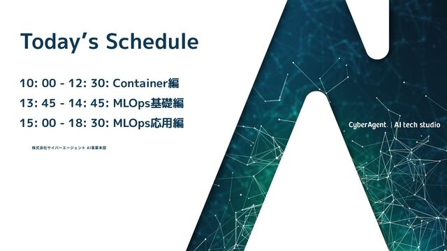 ©2023 CyberAgent Inc. Distribution prohibited
Today’s Schedule
10: 00 - 12: 30: Container編
13: 45 - 14: 45: MLOps基礎編
15: 00 - 18: 30: MLOps応用編
