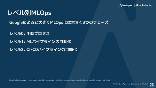 ©2023 CyberAgent Inc. Distribution prohibited
レベル別MLOps
26
Googleによると大きくMLOpsには大きく3つのフェーズ
レベル0: 手動プロセス
レベル1: MLパイプラインの自動化
レベル2: CI/CDパイプラインの自動化
https://cloud.google.com/architecture/mlops-continuous-delivery-and-automation-pipelines-in-machine-learning?hl=ja
