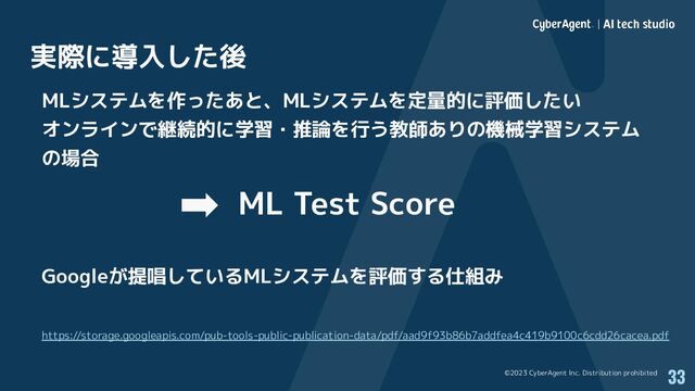 ©2023 CyberAgent Inc. Distribution prohibited
実際に導入した後
33
MLシステムを作ったあと、MLシステムを定量的に評価したい
オンラインで継続的に学習・推論を行う教師ありの機械学習システム
の場合
ML Test Score
Googleが提唱しているMLシステムを評価する仕組み
https://storage.googleapis.com/pub-tools-public-publication-data/pdf/aad9f93b86b7addfea4c419b9100c6cdd26cacea.pdf
