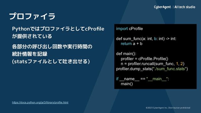 ©2023 CyberAgent Inc. Distribution prohibited
プロファイラ
PythonではプロファイラとしてcProﬁle
が提供されている
各部分の呼び出し回数や実行時間の
統計情報を記録
(statsファイルとして吐き出せる)
https://docs.python.org/ja/3/library/profile.html
import cProfile
def sum_func(a: int, b: int) -> int:
return a + b
def main():
profiler = cProfile.Profile()
n = profiler.runcall(sum_func, 1, 2)
profiler.dump_stats("./sum_func.stats")
if __name__ == "__main__":
main()
