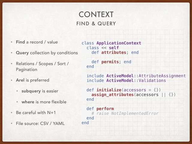 FIND & QUERY
CONTEXT
• Find a record / value
• Query collection by conditions
• Relations / Scopes / Sort /
Pagination
• Arel is preferred
• subquery is easier
• where is more flexible
• Be careful with N+1
• File source: CSV / YAML
class ApplicationContext
class << self
def attributes; end
def permits; end
end
include ActiveModel::AttributeAssignment
include ActiveModel::Validations
def initialize(accessors = {})
assign_attributes(accessors || {})
end
def perform
# raise NotImplementedError
end
end
