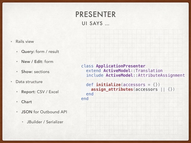 UI SAYS …
PRESENTER
• Rails view
• Query: form / result
• New / Edit: form
• Show: sections
• Data structure
• Report: CSV / Excel
• Chart
• JSON for Outbound API
• JBuilder / Serializer
class ApplicationPresenter
extend ActiveModel::Translation
include ActiveModel::AttributeAssignment
def initialize(accessors = {})
assign_attributes(accessors || {})
end
end
