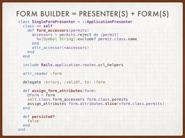 FORM BUILDER = PRESENTER(S) + FORM(S)
class SingleFormPresenter < ::ApplicationPresenter
class << self
def form_accessors(permits)
accessors = permits.reject do |permit|
%w[Symbol String].exclude? permit.class.name
end
attr_accessor(*accessors)
end
end
include Rails.application.routes.url_helpers
attr_reader :form
delegate :errors, :valid?, to: :form
def assign_form_attributes(form)
@form = form
self.class.form_accessors form.class.permits
assign_attributes form.attributes.slice(*form.class.permits)
end
def persisted?
false
end
end
