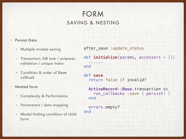 SAVING & NESTING
FORM
• Persist Data
• Multiple models saving
• Transaction: DB lock / uniqness
validation / unique index
• Condition & order of Save
callback
• Nested form
• Complexity & Performance
• Parameters / data mapping
• Model finding condition of child
form
after_save :update_status
def initialize(params, accessors = {})
......
end
def save
return false if invalid?
ActiveRecord::Base.transaction do
run_callbacks :save { persist! }
end
errors.empty?
end
