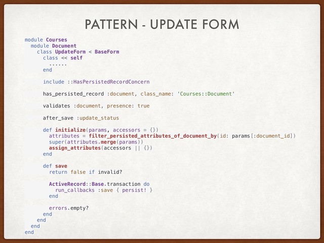 PATTERN - UPDATE FORM
module Courses
module Document
class UpdateForm < BaseForm
class << self
......
end
include ::HasPersistedRecordConcern
has_persisted_record :document, class_name: 'Courses::Document'
validates :document, presence: true
after_save :update_status
def initialize(params, accessors = {})
attributes = filter_persisted_attributes_of_document_by(id: params[:document_id])
super(attributes.merge(params))
assign_attributes(accessors || {})
end
def save
return false if invalid?
ActiveRecord::Base.transaction do
run_callbacks :save { persist! }
end
errors.empty?
end
end
end
end
