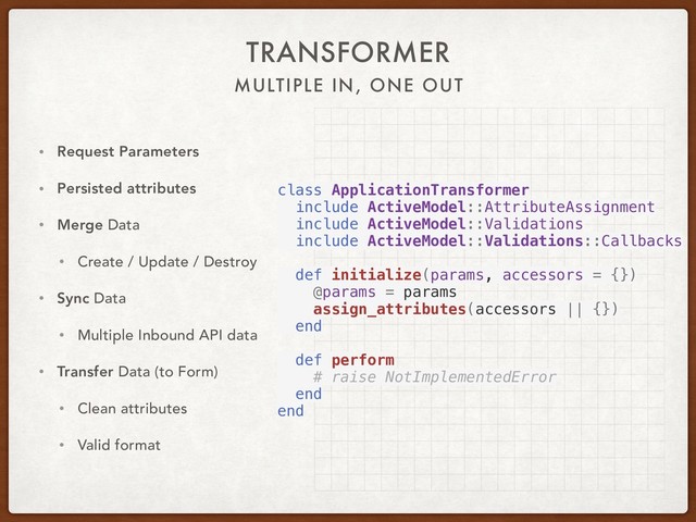 MULTIPLE IN, ONE OUT
TRANSFORMER
• Request Parameters
• Persisted attributes
• Merge Data
• Create / Update / Destroy
• Sync Data
• Multiple Inbound API data
• Transfer Data (to Form)
• Clean attributes
• Valid format
class ApplicationTransformer
include ActiveModel::AttributeAssignment
include ActiveModel::Validations
include ActiveModel::Validations::Callbacks
def initialize(params, accessors = {})
@params = params
assign_attributes(accessors || {})
end
def perform
# raise NotImplementedError
end
end
