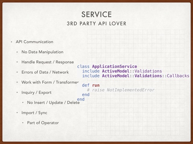 3RD PARTY API LOVER
SERVICE
• API Communication
• No Data Manipulation
• Handle Request / Response
• Errors of Data / Network
• Work with Form / Transformer
• Inquiry / Export
• No Insert / Update / Delete
• Import / Sync
• Part of Operator
class ApplicationService
include ActiveModel::Validations
include ActiveModel::Validations::Callbacks
def run
# raise NotImplementedError
end
end
