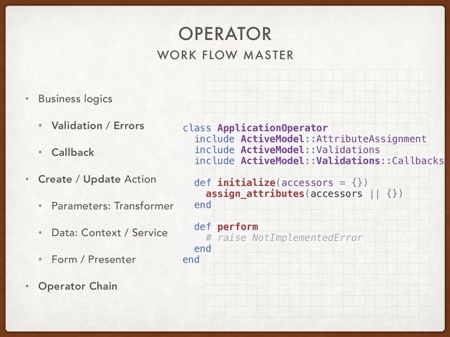 WORK FLOW MASTER
OPERATOR
• Business logics
• Validation / Errors
• Callback
• Create / Update Action
• Parameters: Transformer
• Data: Context / Service
• Form / Presenter
• Operator Chain
class ApplicationOperator
include ActiveModel::AttributeAssignment
include ActiveModel::Validations
include ActiveModel::Validations::Callbacks
def initialize(accessors = {})
assign_attributes(accessors || {})
end
def perform
# raise NotImplementedError
end
end
