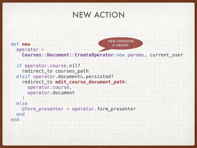 NEW ACTION
def new
operator =
Courses::Document::CreateOperator.new params, current_user
if operator.course.nil?
redirect_to courses_path
elsif operator.document&.persisted?
redirect_to edit_course_document_path(
operator.course,
operator.document
)
else
@form_presenter = operator.form_presenter
end
end
NEW OPERATOR
IF NEEDED
